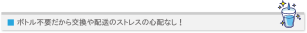 ボトル不要だから交換や配送のストレスの心配なし!