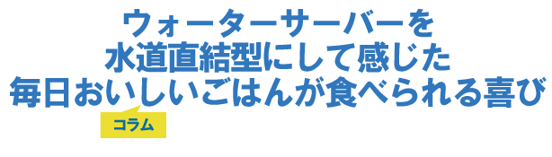 ウォーターサーバーを水道直結型にして感じた毎日おいしいごはんが食べられる喜び