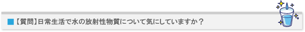 【質問】日常生活で水の放射性物質について気にしていますか?