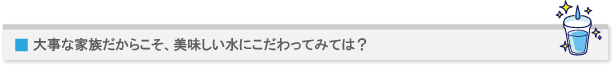 大事な家族だからこそ、美味しい水にこだわってみては?