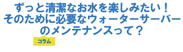 ずっと清潔なお水を楽しみたい!そのために必要なウォーターサーバーのメンテナンスって?