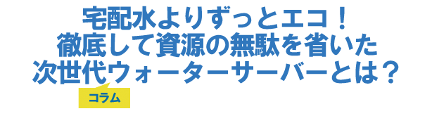 宅配水よりずっとエコ!徹底して資源の無駄を省いた次世代ウォーターサーバーとは?