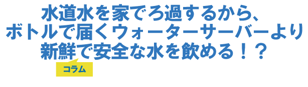 水道水を家でろ過するから、ボトルで届くウォーターサーバーより新鮮で安全な水を飲める!?